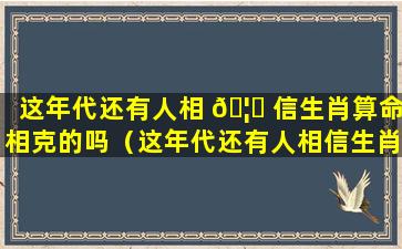 这年代还有人相 🦋 信生肖算命相克的吗（这年代还有人相信生肖算命相克的吗为什么）